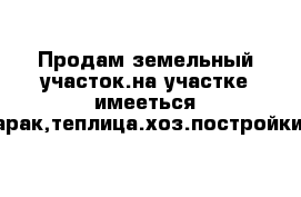 Продам земельный участок.на участке имееться барак,теплица.хоз.постройки.